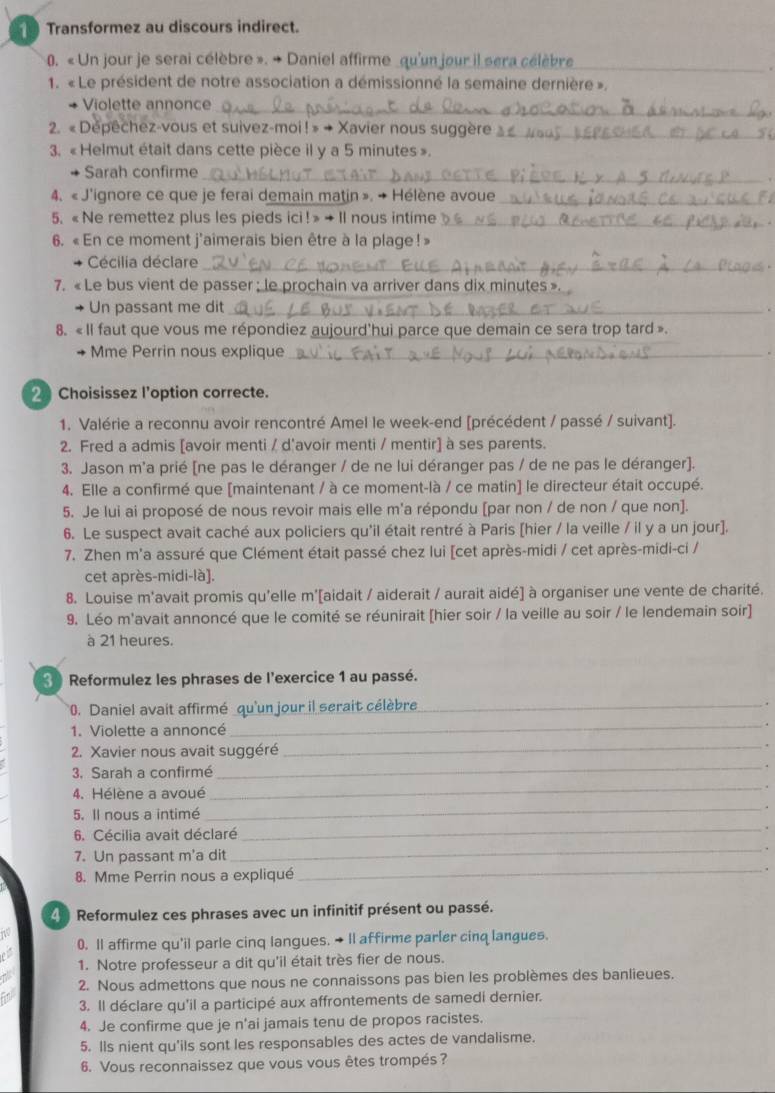 Transformez au discours indirect.
0. « Un jour je serai célèbre ». + Daniel affirme qu'un jour il scra célèbre_
1. « Le président de notre association a démissionné la semaine dernière ».
_
Violette annonce
2. « Depechez-vous et suivez-moi ! » → Xavier nous sugger_
3. «Helmut était dans cette pièce il y a 5 minutes ».
Sarah confirme
_
4. «J'ignore ce que je ferai demain matin ». → Hélène avoue_
5. « Ne remettez plus les pieds ici ! » → Il nous intime_
6. « En ce moment j'aimerais bien être à la plage ! »
Cécilia déclare_
7. « Le bus vient de passer ; le prochain va arriver dans dix minutes »
Un passant me dit _.
8. «Il faut que vous me répondiez aujourd'hui parce que demain ce sera trop tard ».
+ Mme Perrin nous explique _.
2Choisissez l’option correcte.
1. Valérie a reconnu avoir rencontré Amel le week-end [précédent / passé / suivant].
2. Fred a admis [avoir menti / d'avoir menti / mentir] à ses parents.
3. Jason m'a prié [ne pas le déranger / de ne lui déranger pas / de ne pas le déranger].
4. Elle a confirmé que [maintenant / à ce moment-là / ce matin] le directeur était occupé.
5. Je lui ai proposé de nous revoir mais elle m'a répondu [par non / de non / que non].
6. Le suspect avait caché aux policiers qu'il était rentré à Paris [hier / la veille / il y a un jour].
7. Zhen m'a assuré que Clément était passé chez lui [cet après-midi / cet après-midi-ci /
cet après-midi-là].
8. Louise m'avait promis qu'elle m'[aidait / aiderait / aurait aidé] à organiser une vente de charité.
9. Léo m'avait annoncé que le comité se réunirait [hier soir / la veille au soir / le lendemain soir]
à 21 heures.
3 Reformulez les phrases de l'exercice 1 au passé.
0. Daniel avait affirmé qu'un jour il serait célèbre_
1. Violette a annoncé
_
_
2. Xavier nous avait suggéré_
3. Sarah a confirmé .
4. Hélène a avoué_
.
5. Il nous a intimé
_
6. Cécilia avait déclaré
_.
7. Un passant m'a dit_ .
8. Mme Perrin nous a expliqué _.
4  Reformulez ces phrases avec un infinitif présent ou passé.
0. Il affirme qu'il parle cinq langues. → Il affirme parler cinq langues.
1. Notre professeur a dit qu'il était très fier de nous.
2. Nous admettons que nous ne connaissons pas bien les problèmes des banlieues.
3. Il déclare qu'il a participé aux affrontements de samedi dernier.
4. Je confirme que je n'ai jamais tenu de propos racistes.
5. Ils nient qu'ils sont les responsables des actes de vandalisme.
6. Vous reconnaissez que vous vous êtes trompés ?
