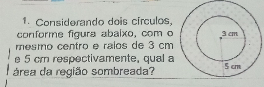 Considerando dois círculos, 
conforme figura abaixo, com o 
mesmo centro e raios de 3 cm
e 5 cm respectivamente, qual a 
área da região sombreada?