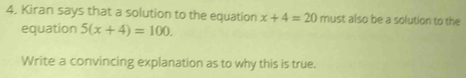 Kiran says that a solution to the equation x+4=20 must also be a solution to the 
equation 5(x+4)=100. 
Write a convincing explanation as to why this is true.