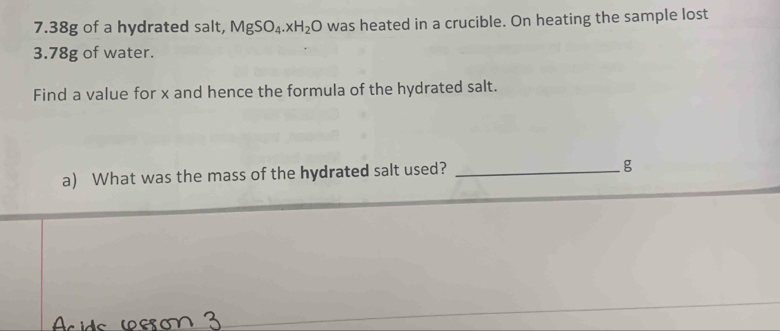 7. 38g of a hydrated salt, MgSO_4.xH_2O was heated in a crucible. On heating the sample lost
3.78g of water. 
Find a value for x and hence the formula of the hydrated salt. 
a) What was the mass of the hydrated salt used?_
g