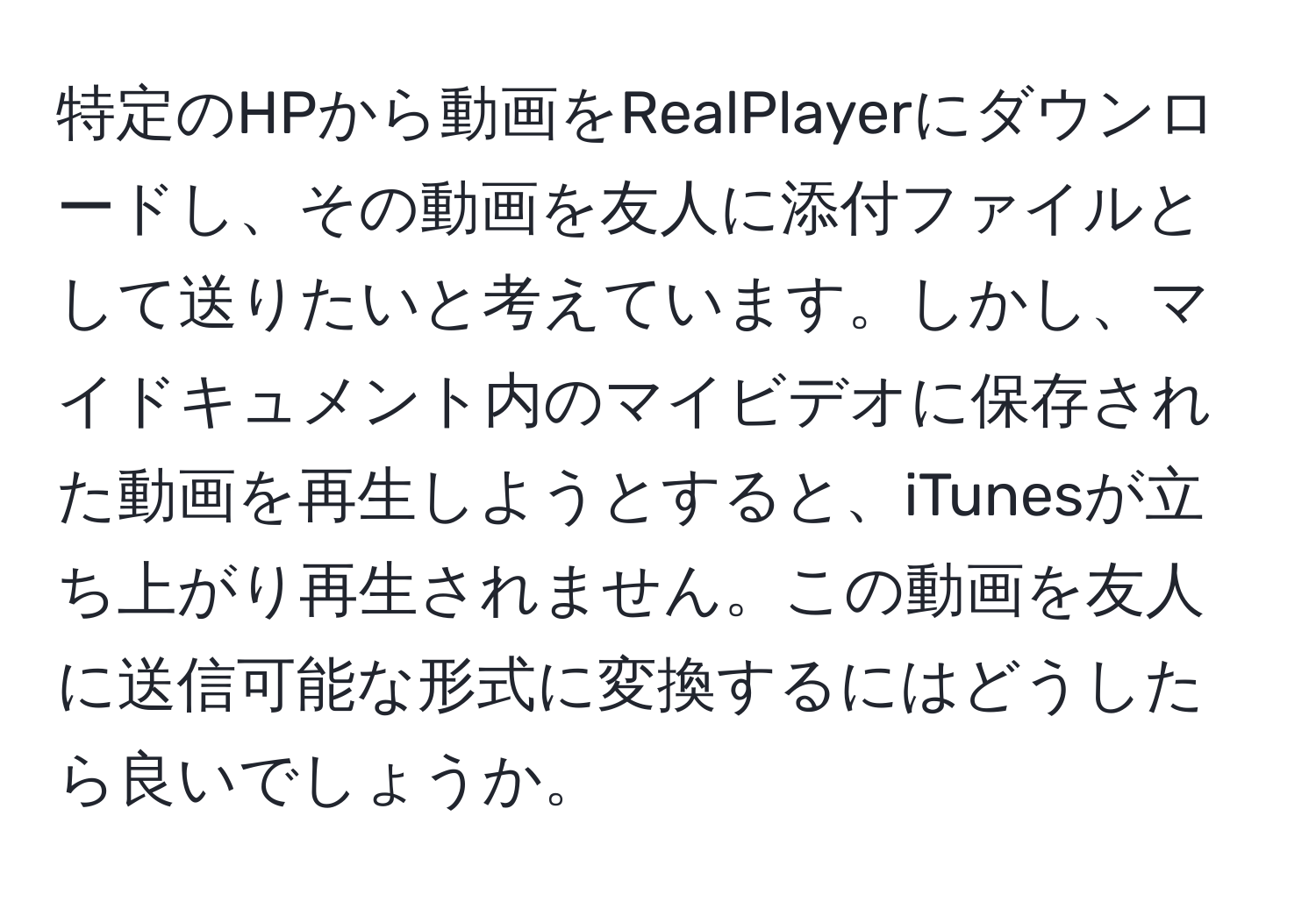 特定のHPから動画をRealPlayerにダウンロードし、その動画を友人に添付ファイルとして送りたいと考えています。しかし、マイドキュメント内のマイビデオに保存された動画を再生しようとすると、iTunesが立ち上がり再生されません。この動画を友人に送信可能な形式に変換するにはどうしたら良いでしょうか。