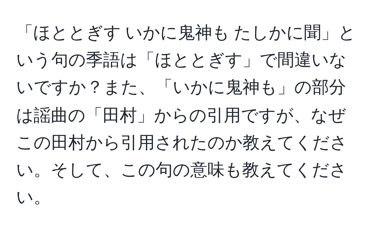 「ほととぎす いかに鬼神も たしかに聞」という句の季語は「ほととぎす」で間違いないですか？また、「いかに鬼神も」の部分は謡曲の「田村」からの引用ですが、なぜこの田村から引用されたのか教えてください。そして、この句の意味も教えてください。