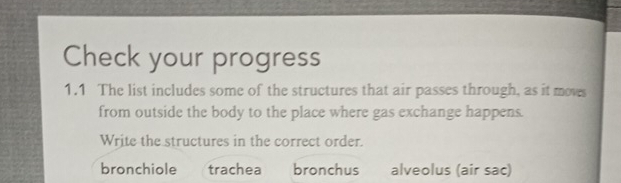 Check your progress
1.1 The list includes some of the structures that air passes through, as it moves
from outside the body to the place where gas exchange happens.
Write the structures in the correct order.
bronchiole trachea bronchus alveolus (air sac)