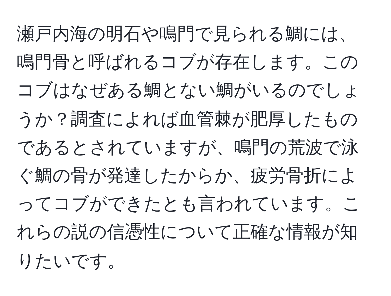 瀬戸内海の明石や鳴門で見られる鯛には、鳴門骨と呼ばれるコブが存在します。このコブはなぜある鯛とない鯛がいるのでしょうか？調査によれば血管棘が肥厚したものであるとされていますが、鳴門の荒波で泳ぐ鯛の骨が発達したからか、疲労骨折によってコブができたとも言われています。これらの説の信憑性について正確な情報が知りたいです。