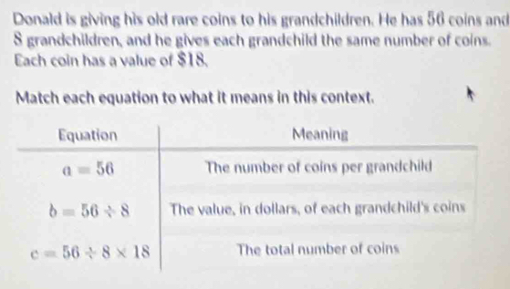 Donald is giving his old rare coins to his grandchildren. He has 56 coins and
S grandchildren, and he gives each grandchild the same number of coins.
Each coin has a value of $18.
Match each equation to what it means in this context.