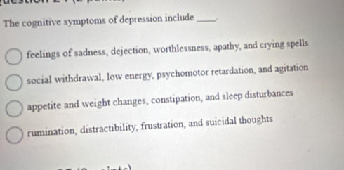 The cognitive symptoms of depression include _.
feelings of sadness, dejection, worthlessness, apathy, and crying spells
social withdrawal, low energy, psychomotor retardation, and agitation
appetite and weight changes, constipation, and sleep disturbances
rumination, distractibility, frustration, and suicidal thoughts