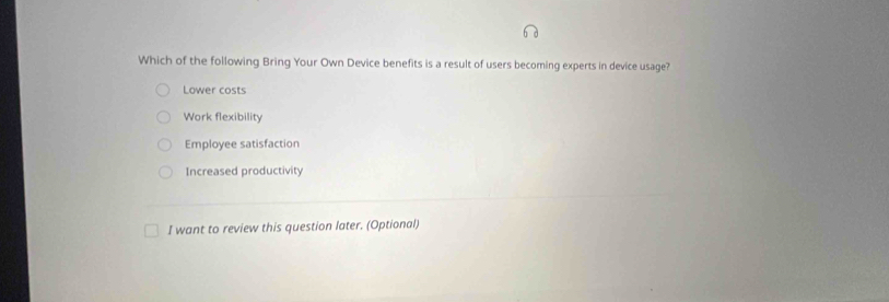 Which of the following Bring Your Own Device benefits is a result of users becoming experts in device usage?
Lower costs
Work flexibility
Employee satisfaction
Increased productivity
I want to review this question later. (Optional)