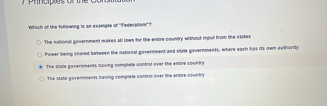 Principles of the Co
Which of the following is an example of "Federalism"?
The national government makes all laws for the entire country without input from the states
Power being shared between the national government and state governments, where each has its own authority
The state governments having complete control over the entire country
The state governments having complete control over the entire country