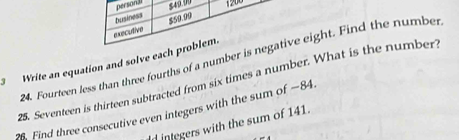 personal $49.90 1200
business 
executive $59.99
24. Fourteen less than three fourths of a number is negative eight. Find the number 
Write an equation and solve each problem. 
25. Seventeen is thirteen subtracted from six times a number. What is the number 
Find three consecutive even integers with the sum of —84
d integers with the sum of 141.