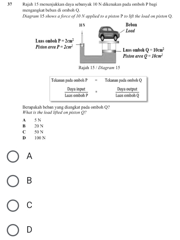 Rajah 15 menunjukkan daya sebanyak 10 N dikenakan pada omboh P bagi
mengangkat beban di omboh Q.
Diagram 15 shows a force of 10 N applied to a piston P to lift the load on piston Q.
Tekanan pada omboh P = Tekanan pada omboh Q
Daya input Daya output
Luas omboh P Luas omboh Q
Berapakah beban yang diangkat pada omboh Q?
What is the load lifted on piston Q?
A 5 N
B 20 N
C 50 N
D 100 N
A
B
C
D