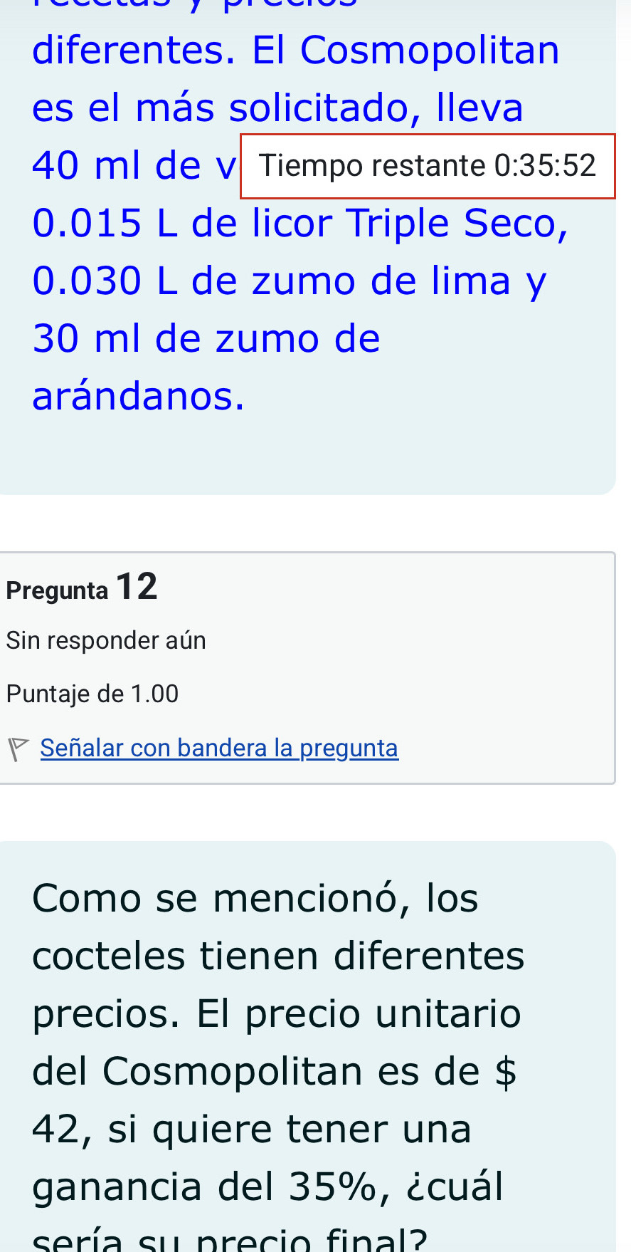 diferentes. El Cosmopolitan 
es el más solicitado, lleva
40 ml de v Tiempo restante 0:35:52
0.015 L de licor Triple Seco,
0.030 L de zumo de lima y
30 ml de zumo de 
arándanos. 
Pregunta 12
Sin responder aún 
Puntaje de 1.00
Señalar con bandera la pregunta 
Como se mencionó, los 
cocteles tienen diferentes 
precios. El precio unitario 
del Cosmopolitan es de $
42, si quiere tener una 
ganancia del 35%, ¿cuál 
sería su precio final?