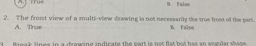 A.j True B. False
2. The front view of a multi-view drawing is not necessarily the true front of the part.
A. True B. False
3 Break lines in a drawing indicate the part is not flat but has an angular shape.