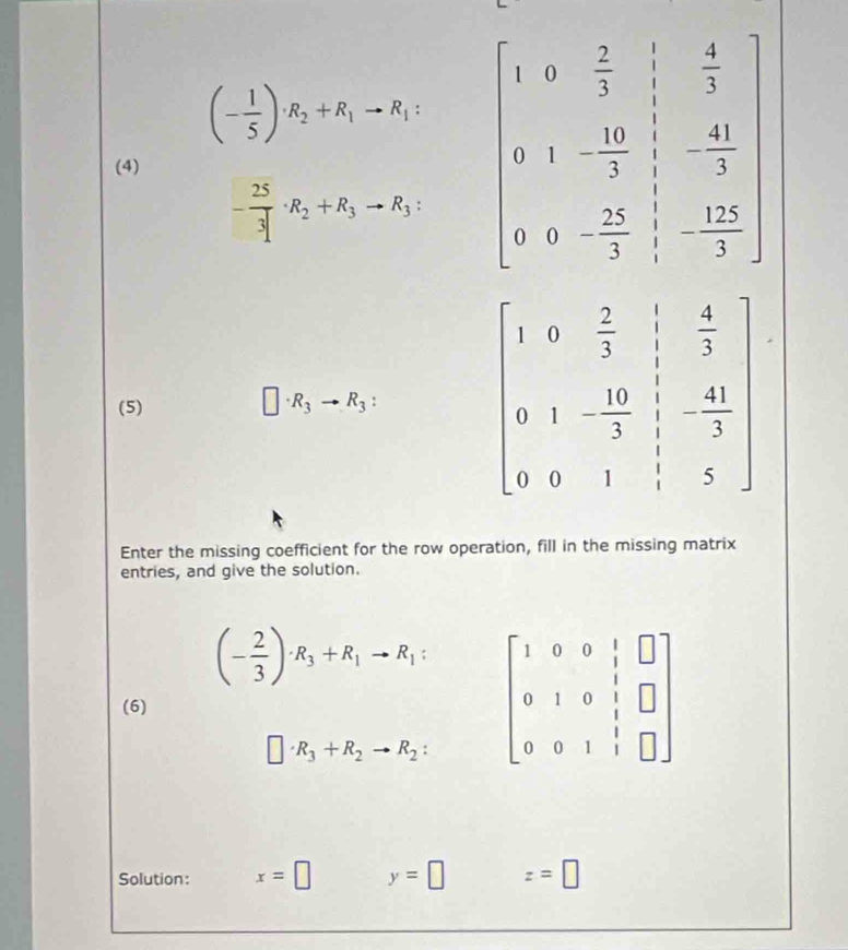 (- 1/5 )· R_2+R_1to R_1: beginbmatrix 1&0& 2/3 & 1/3 & 4/3  0&1&- 10/2 & 1/3 &- 41/3  0/ 2& 25/3 &- 12/3 endbmatrix
(4)
- 25/3 · R_2+R_3to R_3:
(5)
□ · R_3to R_3:
Enter the missing coefficient for the row operation, fill in the missing matrix
entries, and give the solution.
(- 2/3 )· R_3+R_1to R_1: beginbmatrix 1&0&0&1&□  0&1&0&1&□  0&0&1&1&□ endbmatrix
(6)
□ · R_3+R_2to R_2:
Solution: x=□ y=□ z=□