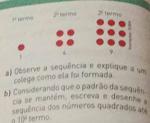 1^2 termo 2^2 termo 3^2 termo
4
9
1 
a) Observe a sequência e explique a um 
colega como ela foi formada. 
b) Considerando que o padrão da sequên- 
cia se mantém, escreva e desenhe a 
sequência dos números quadrados até
10^(_ 2) termo.