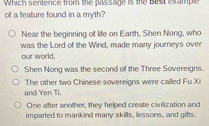 Which sentence from the passage is the best example
of a feature found in a myth?
Near the beginning of life on Earth, Shen Nong, who
was the Lord of the Wind, made many journeys over
our world.
Shen Nong was the second of the Three Sovereigns.
The other two Chinese sovereigns were called Fu Xi
and Yen Ti.
One after another, they helped create civilization and
imparted to mankind many skills, lessons, and gifts.