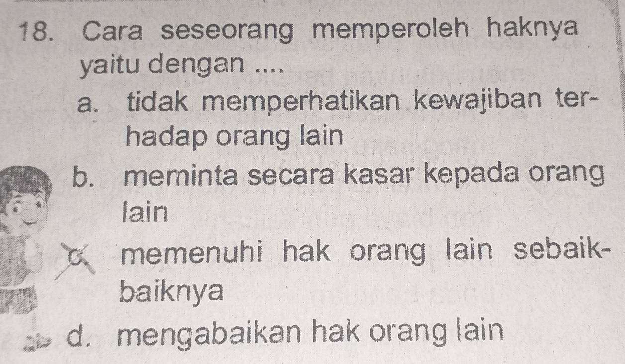 Cara seseorang memperoleh haknya
yaitu dengan ....
a. tidak memperhatikan kewajiban ter-
hadap orang lain
b. meminta secara kasar kepada orang
lain
C. memenuhi hak orang lain sebaik-
baiknya
d. mengabaikan hak orang lain