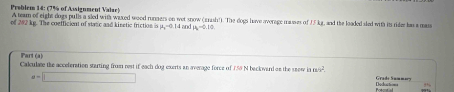 Problem 14: (7% of Assignment Value) 
A team of eight dogs pulls a sled with waxed wood runners on wet snow (mush!). The dogs have average masses of 75 kg, and the loaded sled with its rider has a mass 
of 202 kg. The coefficient of static and kinetic friction is mu _s=0.14 and mu _k=0.10. 
Part (a) 
Calculate the acceleration starting from rest if each dog exerts an average force of 750 N backward on the snow in m/s^2. Grade Summary
a=□
Deductions 5%
Poteutial