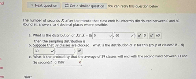 nd Next question Get a similar question You can retry this question below 
The number of seconds X after the minute that class ends is uniformly distributed between 0 and 60. 
Round all answers to 4 decimal places where possible. 
a. What is the distribution of X? X-U 0 60 sigma^4 0 sigma^4 60
then the sampling distribution is 
b. Suppose that 39 classes are clocked. What is the distribution of æ for this group of classes? overline x-N(
30
sigma^4
c. What is the probability that the average of 39 classes will end with the second hand between 23 and
26 seconds? 0.1587 × 
m 
ve Hint: