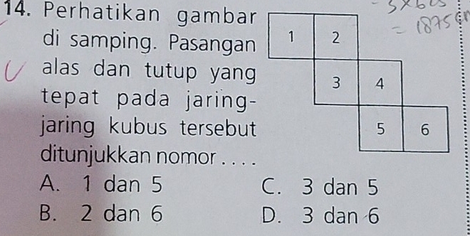 Perhatikan gambar
di samping. Pasangan
alas dan tutup yang 
tepat pada jaring-
jaring kubus tersebut 
ditunjukkan nomor . . . .
A. 1 dan 5 C. 3 dan 5
B. 2 dan 6 D. 3 dan 6