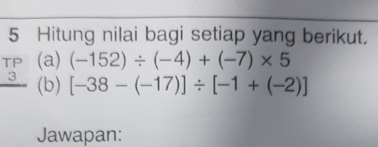 Hitung nilai bagi setiap yang berikut. 
TP (a) (-152)/ (-4)+(-7)* 5
3 (b) [-38-(-17)]/ [-1+(-2)]
Jawapan: