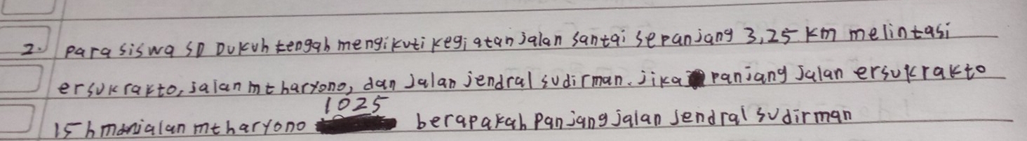 parasiswa so DuKuh teogab mengikutikegiatanjalan santai sepanjang 3, 25 km melintasi 
er sokrarto, salan mtharyono, dan Jalan jendral sudirman, jika panjang Jalan erjukrakto
1025
Ishmonialan mtharyono berapakah Panjang jalan sendral sudirman