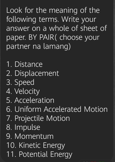 Look for the meaning of the 
following terms. Write your 
answer on a whole of sheet of 
paper. BY PAIR( choose your 
partner na lamang) 
1. Distance 
2. Displacement 
3. Speed 
4. Velocity 
5. Acceleration 
6. Uniform Accelerated Motion 
7. Projectile Motion 
8. Impulse 
9. Momentum 
10. Kinetic Energy 
11. Potential Energy