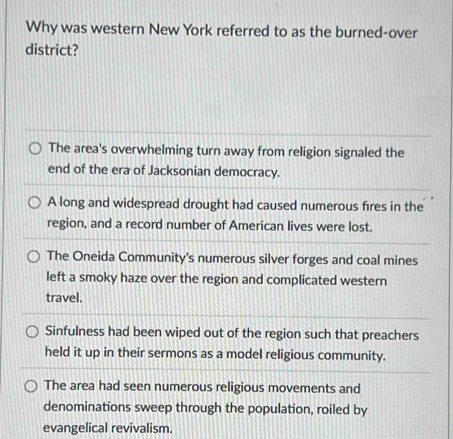 Why was western New York referred to as the burned-over
district?
The area's overwhelming turn away from religion signaled the
end of the era of Jacksonian democracy.
A long and widespread drought had caused numerous fires in the
region, and a record number of American lives were lost.
The Oneida Community's numerous silver forges and coal mines
left a smoky haze over the region and complicated western
travel.
Sinfulness had been wiped out of the region such that preachers
held it up in their sermons as a model religious community.
The area had seen numerous religious movements and
denominations sweep through the population, roiled by
evangelical revivalism.