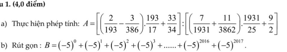 (4,0 điểm) 
a) Thực hiện phép tính: A=[( 2/193 - 3/386 ). 193/17 + 33/34 ]:[( 7/1931 + 11/3862 ). 1931/25 + 9/2 ]
b) Rút gọn : B=(-5)^0+(-5)^1+(-5)^2+(-5)^3+......+(-5)^2016+(-5)^2017.