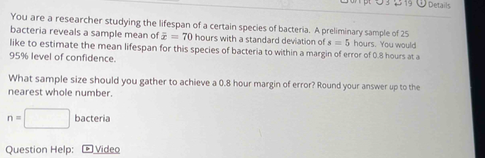 Details 
You are a researcher studying the lifespan of a certain species of bacteria. A preliminary sample of 25
bacteria reveals a sample mean of overline x=70 hours with a standard deviation of s=5 hours. You would 
like to estimate the mean lifespan for this species of bacteria to within a margin of error of 0.8 hours at a
95% level of confidence. 
What sample size should you gather to achieve a 0.8 hour margin of error? Round your answer up to the 
nearest whole number.
n=□ bacteria 
Question Help: ® Video