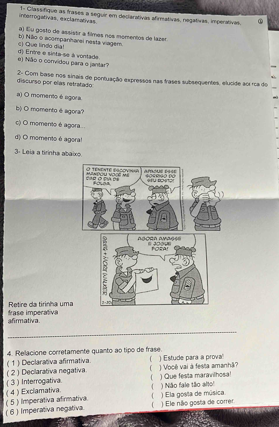 1- Classifique as frases a seguir em declarativas afirmativas, negativas, imperativas, 
interrogativas, exclamativas. 
a) Eu gosto de assistir a filmes nos momentos de lazer. 
b) Não o acompanharei nesta viagem. 
c) Que lindo dia! 
d) Entre e sinta-se à vontade. 
e) Não o convidou para o jantar? 
2- Com base nos sinais de pontuação expressos nas frases subsequentes, elucide acé rca do 
discurso por elas retratado: 
a) O momento é agora. 
m) 
b) O momento é agora? 
c) O momento é agora... 
d) O momento é agora! 
3- Leia a tirinha abaixo. 
Retire da tirinha uma 
frase imperativa 
afirmativa. 
_ 
4. Relacione corretamente quanto ao tipo de frase. 
 
( 1 ) Declarativa afirmativa. ) Estude para a prova! 
( 2 ) Declarativa negativa.  ) Você vai à festa amanhã? 
 
( 3 ) Interrogativa. ) Que festa maravilhosa! 
 
( 4 ) Exclamativa. ) Não fale tão alto! 
( 
( 5 ) Imperativa afirmativa. ) Ela gosta de música. 
 
( 6 ) Imperativa negativa. ) Ele não gosta de correr.