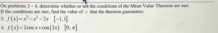 On problems 3 - 4, determine whether or not the conditions of the Mean Value Theorem are met. 
If the conditions are met, find the value of c that the theorem guarantees. 
3. f(x)=x^3-x^2-2x[-1,1]
4. f(x)=2cos x+cos (2x)[0,π ]