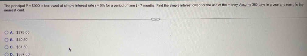 The principal P=$900 is borrowed at simple interest rate r=6% for a period of time t=7 months. Find the simple interest owed for the use of the money. Assume 360 days in a year and round to the
nearest cent.
A. $378.00
B. $40.50
C. $31.50
D. $387.00