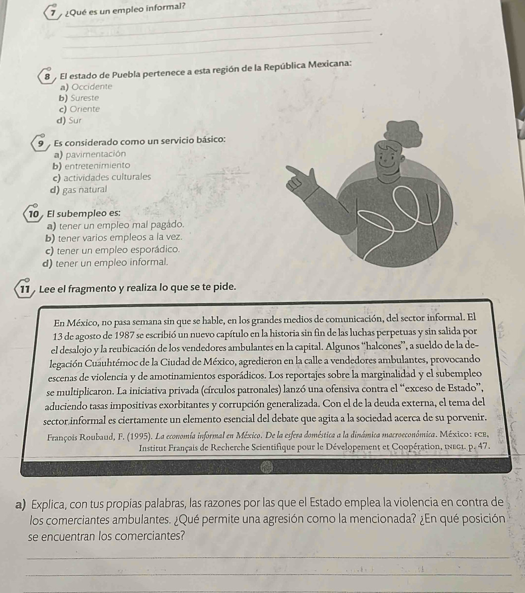 7  ¿Qué es un empleo informal?_
_
_
_
8  El estado de Puebla pertenece a esta región de la República Mexicana:
a) Occidente
b) Sureste
c) Oriente
d) Sur
9  Es considerado como un servicio básico:
a) pavimentación
b) entretenimiento
c) actividades culturales
d) gas natural
10  El subempleo es:
a) tener un empleo mal pagádo.
b) tener varios empleos a la vez.
c) tener un empleo esporádico.
d) tener un empleo informal.
11  Lee el fragmento y realiza lo que se te pide.
En México, no pasa semana sin que se hable, en los grandes medios de comunicación, del sector informal. El
13 de agosto de 1987 se escribió un nuevo capítulo en la historia sin fin de las luchas perpetuas y sin salida por
el desalojo y la reubicación de los vendedores ambulantes en la capital. Algunos “halcones”, a sueldo de la de-
legación Cuauhtémoc de la Ciudad de México, agredieron en la calle a vendedores ambulantes, provocando
escenas de violencia y de amotinamientos esporádicos. Los reportajes sobre la marginalidad y el subempleo
se multiplicaron. La iniciativa privada (círculos patronales) lanzó una ofensiva contra el “exceso de Estado”,
aduciendo tasas impositivas exorbitantes y corrupción generalizada. Con el de la deuda externa, el tema del
sector,informal es ciertamente un elemento esencial del debate que agita a la sociedad acerca de su porvenir.
François Roubaud, F. (1995). La economía informal en México. De la esfera doméstica a la dinámica macroeconómica. México: FCB,
Institut Français de Recherche Scientifique pour le Dévelopement et Coopération, InEg1. p. 47.
a) Explica, con tus propias palabras, las razones por las que el Estado emplea la violencia en contra de
los comerciantes ambulantes. ¿Qué permite una agresión como la mencionada? ¿En qué posición
se encuentran los comerciantes?
_
_