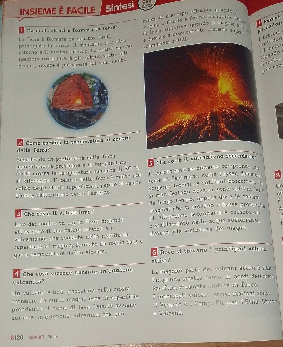 insiemE È FacILe Sintesi
essere di due tipi: effusiva, quando i
1
1 Da quali strati è formata la Terra? magma è fluido e forma tranquille colat Perché
di lava; esplosiva, quando il magma é de
pericolosi
La Terra è formata da quattro strati
I fattori
principali: la crosta, il mantello, il nucleo e fuoriesce bruscamente insíeme a gas e
plosion
esterno e il nucleo interno. La crosta ha uno lidi.
emissi
spessore irregolare: è più sottile sotto agli
uando
molto
oceani, invece è più spessa sui continenti.
resenza
2 Come cambia la temperatura al centro
della Terra?
Scendendo in profondità nella Terra
aumentano la pressione e la temperatura. 5 Che cos'è il vulcanismo secondario?
Nella crosta la temperatura aumenta di 30°C
al kilometro. Il centro della Terra è molto più Il vulcanismo secondario comprende una
caldo degli strati superficiali, perciò il calore serie di fenomeni, come geyser, fumarole, 8
fluisce dall’interno verso l’esterno. sorgenti termali e soffioni boraciferi, che
Un
si manifestano dove ci sono vulcani inatti de
da lungo tempo, oppure dove le camere
è
3 Che cos'è il vulcanismo? magmatiche si trovano a basse profondità di
C
Uno dei modi con cui la Terra disperde Il vulcanismo secondario è causato dal
all’esterno il suo calore interno è il riscaldamento delle acque sotterranee, f
vulcanismo, che consiste nella risalita in dovuto alla vicinanza dei magmi.
superficie di magma, formato da roccia fusa e
gas a temperature molto elevate. 6 Dove si trovano i principali vulcani
attivi?
4 Che cosa succede durante un’eruzione La maggior parte dei vulcani attivi è situata
vulcanica? lungo una stretta fascia ai bordi dell’ocean
Un vulcano è una spaccatura della crosta Pacifico, chiamata cintura di fuoco.
terrestre da cui il magma esce in superficie, I principali vulcani attivi italiani sono:
prendendo il nome di lava. Questo avviene il Vesuvio e i Campi Flegrei, l’Etna, Strombo
durante un'eruzione vulcanica, che può e Vulcano.
B120 UdA B5 Sintesi