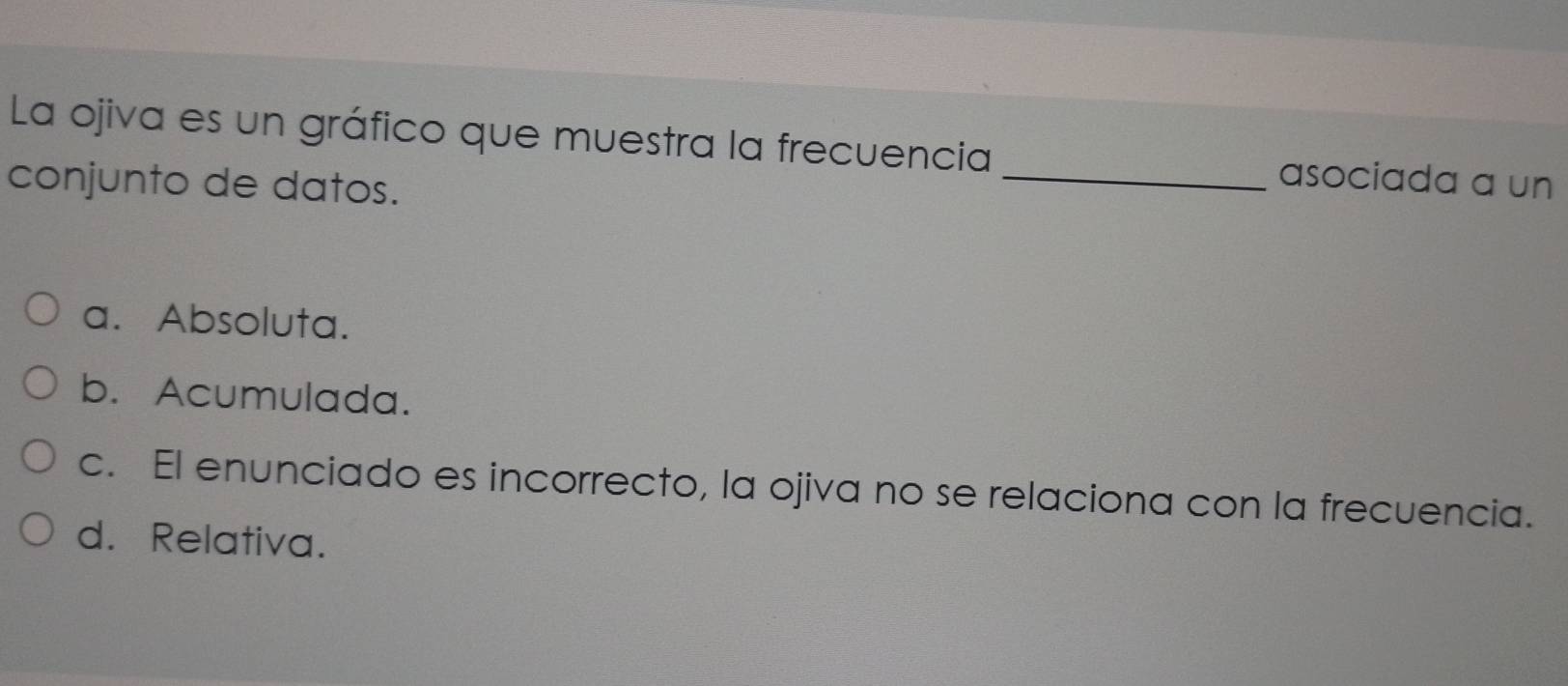 La ojiva es un gráfico que muestra la frecuencia _asociada a un
conjunto de datos.
a. Absoluta.
b. Acumulada.
c. El enunciado es incorrecto, la ojiva no se relaciona con la frecuencia.
d. Relativa.