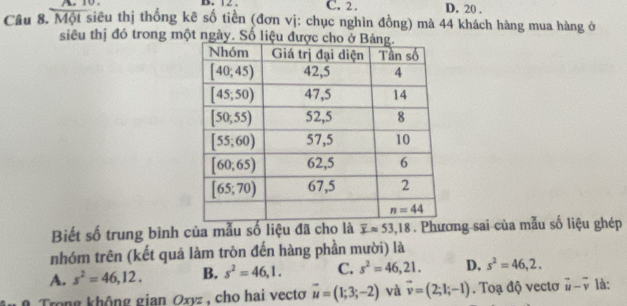 A  . B. 12 . C. 2 . D. 20 .
Câu 8. Một siêu thị thống kê số tiền (đơn vị: chục nghìn đồng) mà 44 khách hàng mua hàng ở
siêu thị đó trong một ng
Biết số trung bình của mẫu số liệu đã cho là overline xapprox 53,18. Phương sai của mẫu số liệu ghép
nhóm trên (kết quả làm tròn đến hàng phần mười) là
A. s^2=46,12. B. s^2=46,1. C. s^2=46,21. D. s^2=46,2.
g  Trong không gian Oxyz, cho hai vectơ vector u=(1;3;-2) và vector v=(2;l;-l). Toạ độ vectơ vector u-vector v là: