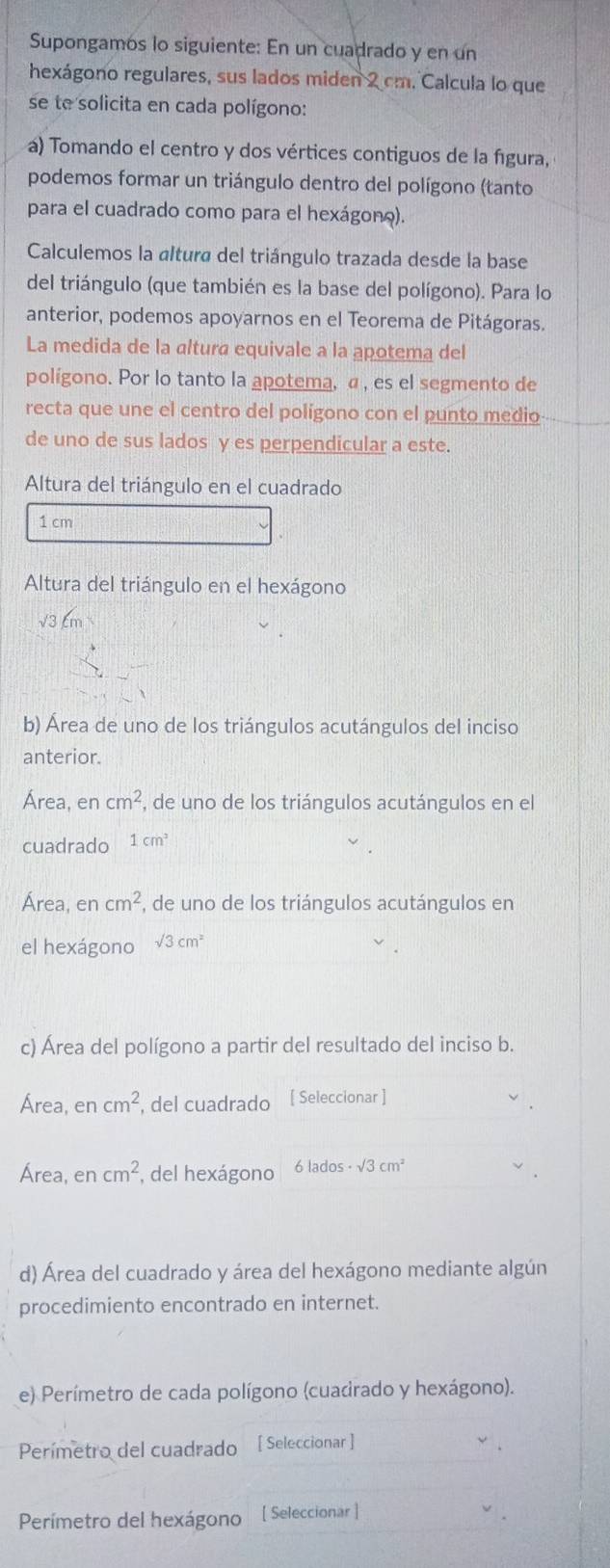 Supongamos lo siguiente: En un cuadrado y en un
hexágono regulares, sus lados miden 2 cm. Calcula lo que
se te solicita en cada polígono:
á) Tomando el centro y dos vértices contiguos de la fgura,
podemos formar un triángulo dentro del polígono (tanto
para el cuadrado como para el hexágono).
Calculemos la «ltura del triángulo trazada desde la base
del triángulo (que también es la base del polígono). Para lo
anterior, podemos apoyarnos en el Teorema de Pitágoras.
La medida de la altura equivale a la apotema del
polígono. Por lo tanto la apotema, α , es el segmento de
recta que une el centro del polígono con el punto medio--
de uno de sus lados y es perpendicular a este.
Altura del triángulo en el cuadrado
1 cm
Altura del triángulo en el hexágono
√3 cm
b) Área de uno de los triángulos acutángulos del inciso
anterior.
Área, en cm^2 , de uno de los triángulos acutángulos en el
cuadrado 1cm^2
Área, en cm^2 , de uno de los triángulos acutángulos en
el hexágono sqrt(3)cm^2
c) Área del polígono a partir del resultado del inciso b.
Área, en cm^2 , del cuadrado [ Seleccionar ]
Área, encm^2 , del hexágono 6 lados sqrt(3)cm^2
d) Área del cuadrado y área del hexágono mediante algún
procedimiento encontrado en internet.
e) Perímetro de cada polígono (cuadrado y hexágono).
Perímetro del cuadrado [ Seleccionar ]
Perímetro del hexágono [ Seleccionar ]