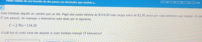 Hallar salidas de una función de dos pasos con decimales que modela u... □□□□□□□_  0s
Juan Esteban alquiló un camión por un día. Pagó una cuota mínima de $134.20 más cargos extra de $2.50 pesos por cada kilómetro que manejó. El cosa 
C (en pesos), de manejar x kilómetros está dado por lo siguiente.
C=2.50x+134.20
¿Cuál fue el costo total del alquiler si Juan Esteban manejó 15 kilómetros?