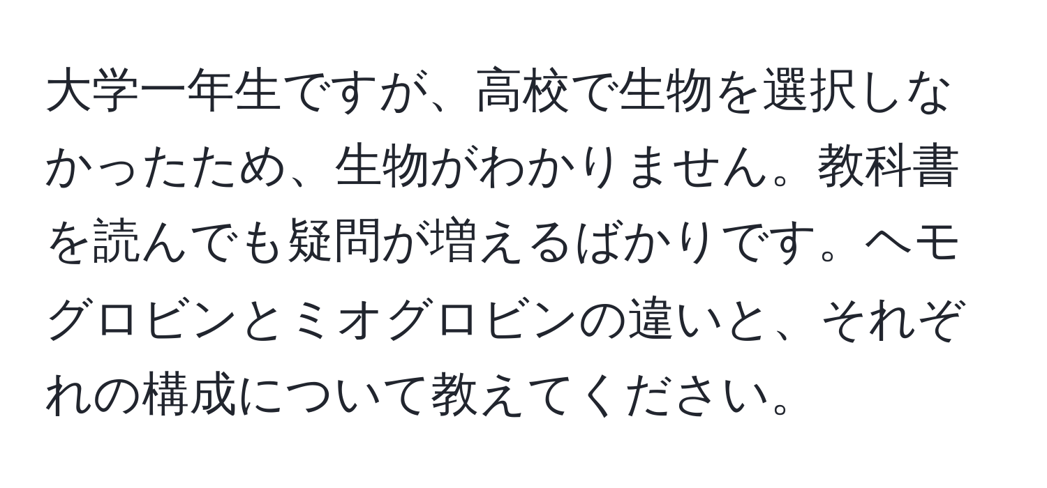 大学一年生ですが、高校で生物を選択しなかったため、生物がわかりません。教科書を読んでも疑問が増えるばかりです。ヘモグロビンとミオグロビンの違いと、それぞれの構成について教えてください。