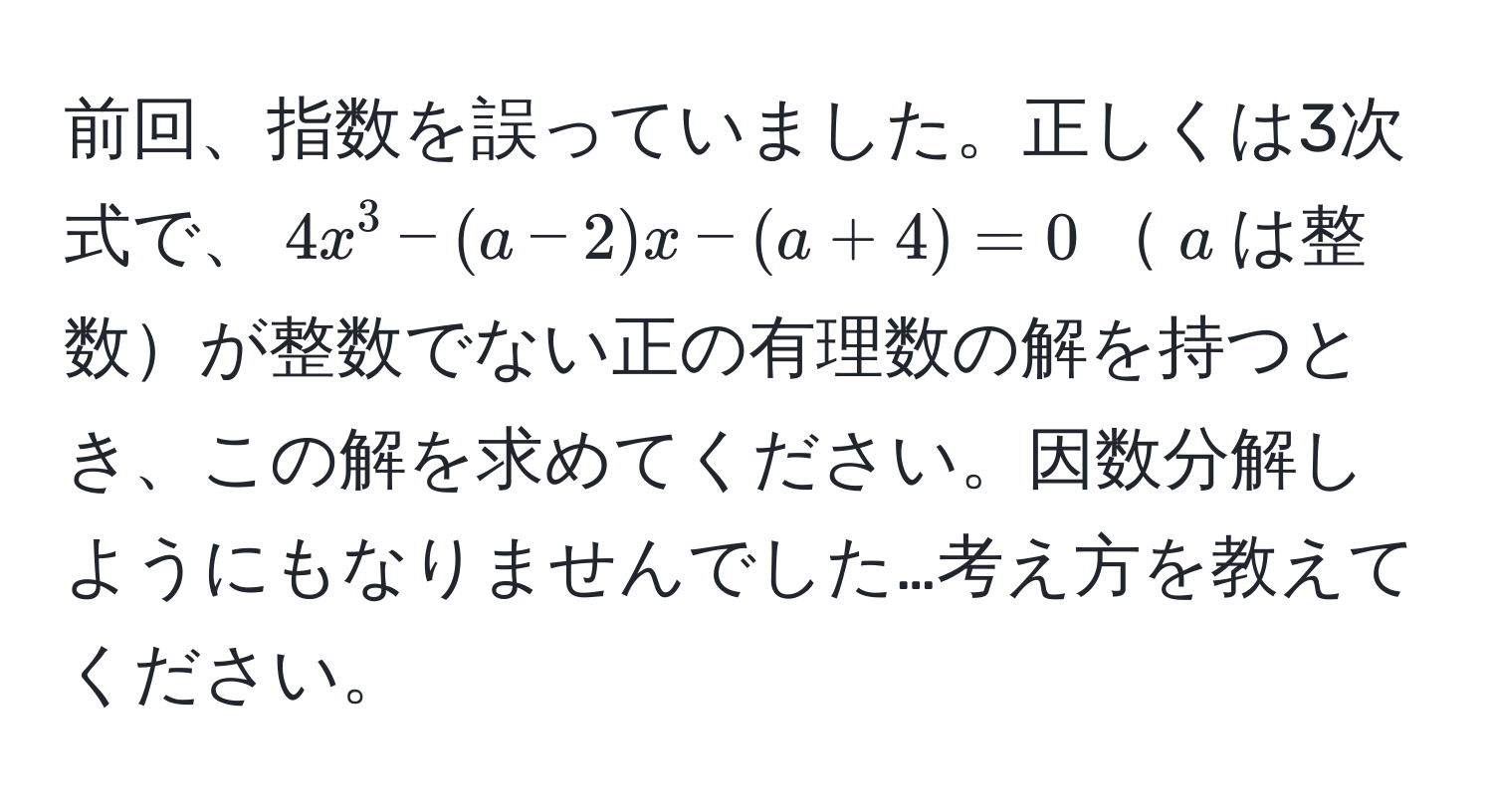 前回、指数を誤っていました。正しくは3次式で、$4x^3 - (a - 2)x - (a + 4) = 0$$a$は整数が整数でない正の有理数の解を持つとき、この解を求めてください。因数分解しようにもなりませんでした…考え方を教えてください。