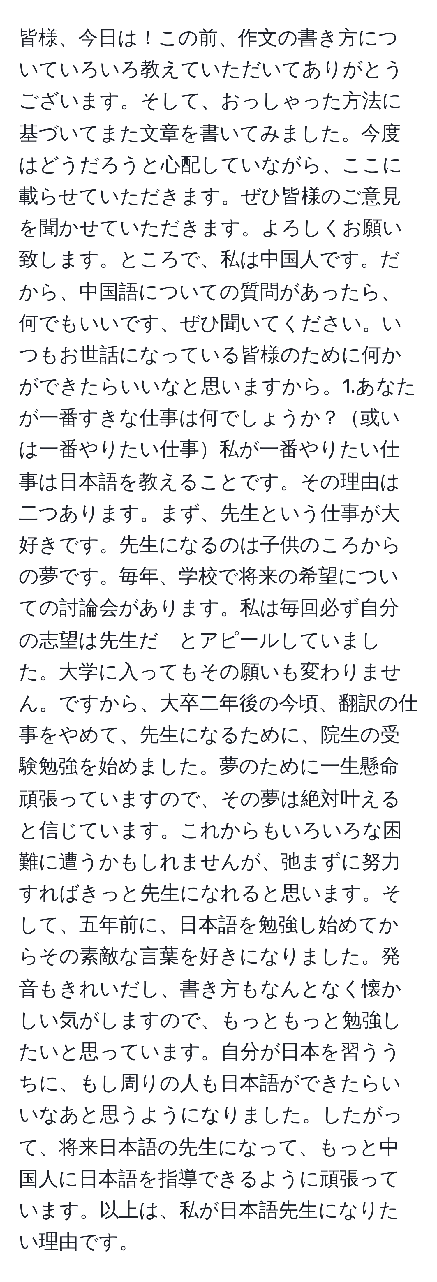 皆様、今日は！この前、作文の書き方についていろいろ教えていただいてありがとうございます。そして、おっしゃった方法に基づいてまた文章を書いてみました。今度はどうだろうと心配していながら、ここに載らせていただきます。ぜひ皆様のご意見を聞かせていただきます。よろしくお願い致します。ところで、私は中国人です。だから、中国語についての質問があったら、何でもいいです、ぜひ聞いてください。いつもお世話になっている皆様のために何かができたらいいなと思いますから。1.あなたが一番すきな仕事は何でしょうか？或いは一番やりたい仕事私が一番やりたい仕事は日本語を教えることです。その理由は二つあります。まず、先生という仕事が大好きです。先生になるのは子供のころからの夢です。毎年、学校で将来の希望についての討論会があります。私は毎回必ず自分の志望は先生だ　とアピールしていました。大学に入ってもその願いも変わりません。ですから、大卒二年後の今頃、翻訳の仕事をやめて、先生になるために、院生の受験勉強を始めました。夢のために一生懸命頑張っていますので、その夢は絶対叶えると信じています。これからもいろいろな困難に遭うかもしれませんが、弛まずに努力すればきっと先生になれると思います。そして、五年前に、日本語を勉強し始めてからその素敵な言葉を好きになりました。発音もきれいだし、書き方もなんとなく懐かしい気がしますので、もっともっと勉強したいと思っています。自分が日本を習ううちに、もし周りの人も日本語ができたらいいなあと思うようになりました。したがって、将来日本語の先生になって、もっと中国人に日本語を指導できるように頑張っています。以上は、私が日本語先生になりたい理由です。