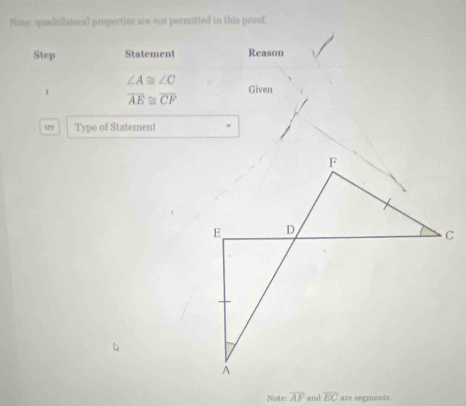 Note: quadrilateral properties are not permitted in this proof. 
Step Statement Reason
∠ A≌ ∠ C
1 
Given
overline AE≌ overline CF
uy Type of Statement 
Note: overline AF and overline EC are segments.