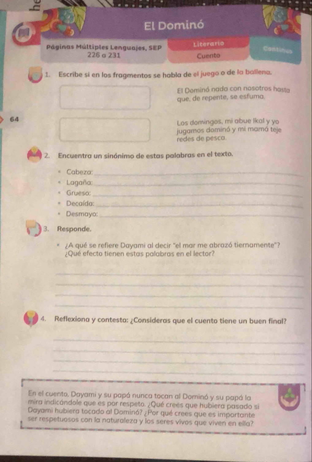 El Dominó 
Páginas Múltiples Lenguajes, SEP Literario 
Continus 
226 a 231 Cuento 
1. Escribe si en los fragmentos se habla de el juego o de la ballena. 
El Dominó nada con nosotros hasta 
que, de repente, se esfuma. 
64 
Los domingos, mi abue lkal y yo 
jugamos dominó y mi mamá teje 
redes de pesca. 
2. Encuentra un sinónimo de estas palabras en el texto. 
Cabeza:_ 
Lagaña;_ 
Grueso:_ 
Decaída:_ 
Desmayo:_ 
3. Responde. 
¿A qué se refiere Dayami al decir “el mar me abrazó tiernamente”? 
¿Qué efecto tienen estas palabras en el lector? 
_ 
_ 
_ 
_ 
4. Reflexiona y contesta: ¿Consideras que el cuento tiene un buen final? 
_ 
_ 
_ 
_ 
En el cuento, Dayami y su papá nunca tocan al Dominó y su papá la 
mira indicándole que es por respeto. ¿Qué crees que hubiera pasado si 
Dayami hubiera tocado al Dominó? ¿Por qué crees que es importante 
ser respetuosos con la naturaleza y los seres vivos que viven en ella?