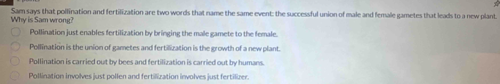 Sam says that pollination and fertilization are two words that name the same event: the successful union of male and female gametes that leads to a new plant.
Why is Sam wrong?
Pollination just enables fertilization by bringing the male gamete to the female.
Pollination is the union of gametes and fertilization is the growth of a new plant.
Pollination is carried out by bees and fertilization is carried out by humans.
Pollination involves just pollen and fertilization involves just fertilizer.