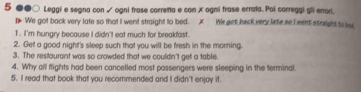 Leggi e segna con √ ogni frase corretta e con X ogni frase errata. Poi correggi gli errori. 
We got back very late so that I went straight to bed. ✗ We got back very late so I went straight to bed 
1. I'm hungry because I didn't eat much for breakfast. 
2. Get a good night's sleep such that you will be fresh in the morning. 
3. The restaurant was so crowded that we couldn’t get a table. 
4. Why all flights had been cancelled most passengers were sleeping in the terminal. 
5. I read that book that you recommended and I didn't enjoy it.