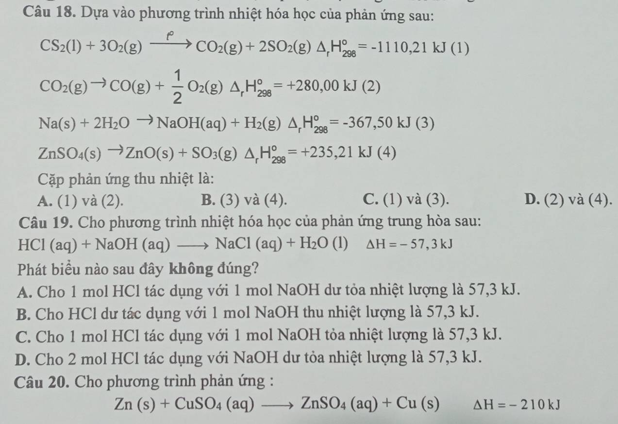 Dựa vào phương trình nhiệt hóa học của phản ứng sau:
CS_2(l)+3O_2(g)xrightarrow fCO_2(g)+2SO_2(g)△ _rH_(298)°=-1110,21kJ(1)
CO_2(g)to CO(g)+ 1/2 O_2(g)△ _rH_(298)°=+280,00kJ(2)
Na(s)+2H_2Oto NaOH(aq)+H_2(g)△ _rH_(298)°=-367,50kJ(3)
ZnSO_4(s)to ZnO(s)+SO_3(g)△ _rH_(298)°=+235,21kJ(4)
Cặp phản ứng thu nhiệt là:
A. (1) và (2). B. (3) và (4). C. (1) và (3). D. (2) và (4).
Câu 19. Cho phương trình nhiệt hóa học của phản ứng trung hòa sau:
HCl (aq)+NaOH(aq)to NaCl(aq)+H_2O(l) △ H=-57,3kJ
Phát biểu nào sau đây không đúng?
A. Cho 1 mol HCl tác dụng với 1 mol NaOH dư tỏa nhiệt lượng là 57,3 kJ.
B. Cho HCl dư tác dụng với 1 mol NaOH thu nhiệt lượng là 57,3 kJ.
C. Cho 1 mol HCl tác dụng với 1 mol NaOH tỏa nhiệt lượng là 57,3 kJ.
D. Cho 2 mol HCl tác dụng với NaOH dư tỏa nhiệt lượng là 57,3 kJ.
Câu 20. Cho phương trình phản ứng :
Zn(s)+CuSO_4(aq)to ZnSO_4(aq)+Cu(s) Delta H=-210kJ