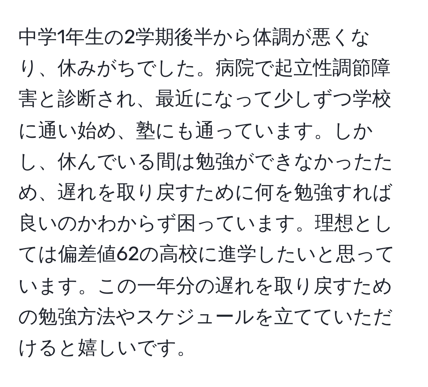 中学1年生の2学期後半から体調が悪くなり、休みがちでした。病院で起立性調節障害と診断され、最近になって少しずつ学校に通い始め、塾にも通っています。しかし、休んでいる間は勉強ができなかったため、遅れを取り戻すために何を勉強すれば良いのかわからず困っています。理想としては偏差値62の高校に進学したいと思っています。この一年分の遅れを取り戻すための勉強方法やスケジュールを立てていただけると嬉しいです。