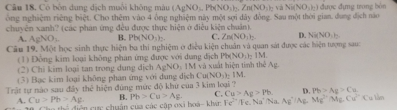 Có bốn dung dịch muối không màu (AgNO_3.Pb(NO_3)_2. Zn(NO_3)_2 và Ni(NO_3)_2) được đựng trong bòn
ổng nghiệm riêng biệt. Cho thêm vào 4 ống nghiệm này một sợi dây đồng. Sau một thời gian. dung dịch nào
chuyên xanh? (các phản ứng đều được thực hiện ở điều kiện chuân).
D.
A. AgNO_3. B. Pb(NO_3)_2. C. Zn(NO_3)_2. Ni(NO_3)_2. 
Câu 19. Một học sinh thực hiện ba thí nghiệm ở điều kiện chuân và quan sát được các hiện tượng sau:
(1) Đồng kim loại không phản ứng được với dung dịch Pb(NO_3)_21M. 
(2) Chì kim loại tan trong dung dịch AgNO_3 1M I và xuất hiện tinh thể Ag.
(3) Bạc kim loại không phản ứng với dung dịch Cu(NO_3)_21M. 
Trật tự nào sau đây thể hiện đúng mức độ khử của 3 kim loại ?
A. Cu>Pb>Ag. B. Pb>Cu>Ag. C. Cu>Ag>Pb. D. Pb>Ag>Cu.
thhat o diện cực chuẩn của các cặp oxi hoá- khữ: Fe^(2+) /Fe. Na' /Na. Ag^+/Ag Mg^(2+)/Mg.Cu^(2+)/Culan