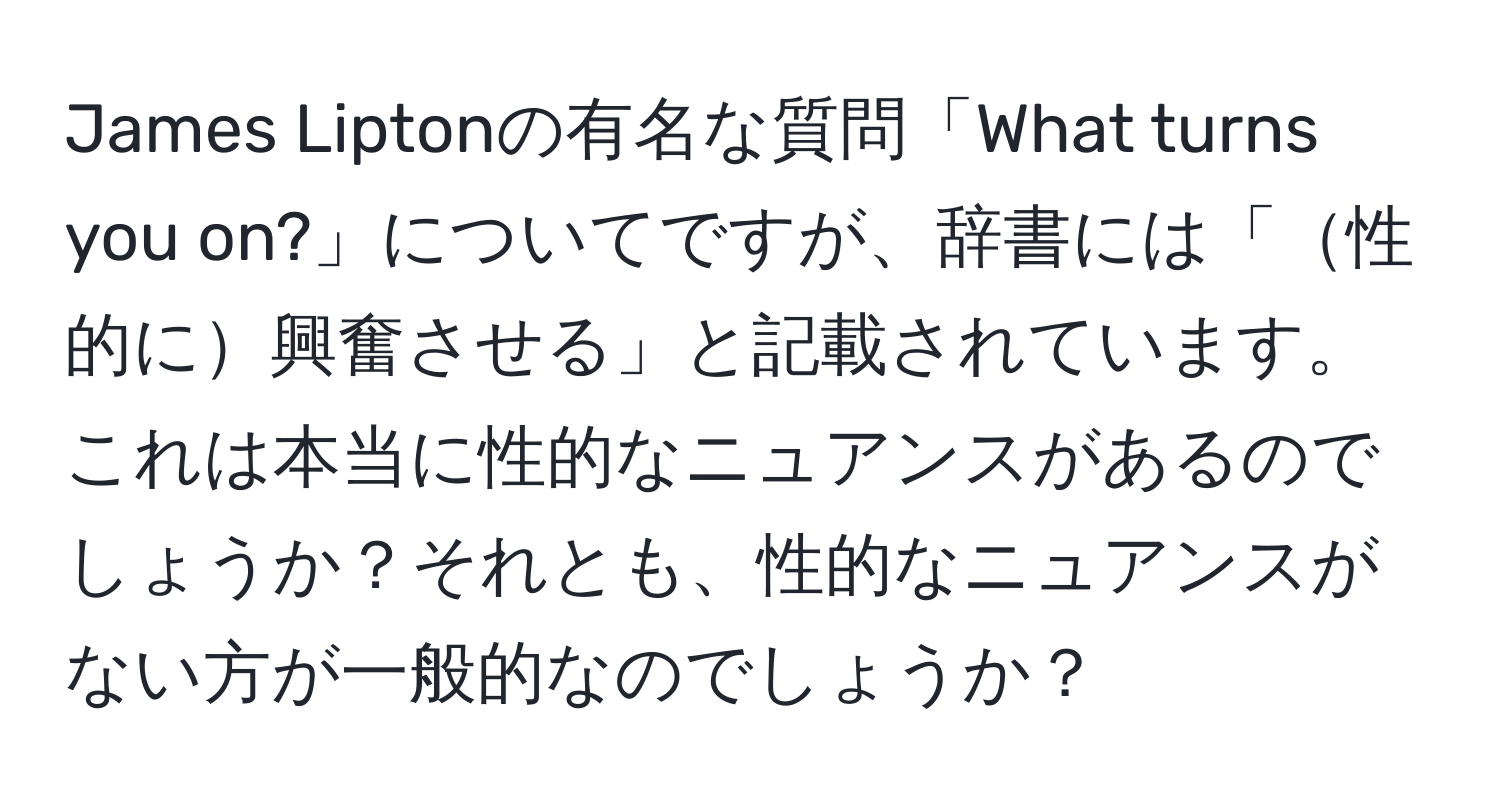 James Liptonの有名な質問「What turns you on?」についてですが、辞書には「性的に興奮させる」と記載されています。これは本当に性的なニュアンスがあるのでしょうか？それとも、性的なニュアンスがない方が一般的なのでしょうか？