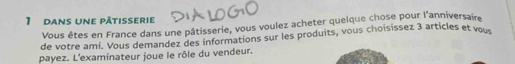 dans une pâtisserie 
Vous êtes en France dans une pâtisserie, vous voulez acheter quelque chose pour l'anniversaire 
de votre ami. Vous demandez des informations sur les produits, vous choisissez 3 articles et vous 
payez. L’examinateur joue le rôle du vendeur.